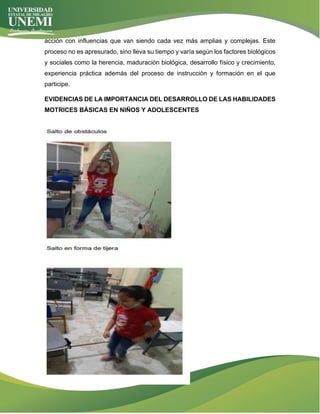 acción con influencias que van siendo cada vez más amplias y complejas. Este
proceso no es apresurado, sino lleva su tiempo y varía según los factores biológicos
y sociales como la herencia, maduración biológica, desarrollo físico y crecimiento,
experiencia práctica además del proceso de instrucción y formación en el que
participe.
EVIDENCIAS DE LA IMPORTANCIA DEL DESARROLLO DE LAS HABILIDADES
MOTRICES BÁSICAS EN NIÑOS Y ADOLESCENTES
 