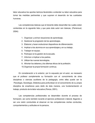 labor educativa los aportes teóricos llevándole a entender su labor educativa para
tomar las medidas pertinentes y que suponen el desarrollo de las cualidades
humanas.


         Las competencias básicas que el docente debe desarrollar las cuales estan
contenidas en la siguiente lista y que para éste autor son básicas, (Perrenoud,
2004):


            1. Organizar y animar situaciones de aprendizaje.
            2. Gestionar la progresión de los aprendizajes.
            3. Elaborar y hacer evolucionar dispositivos de diferenciación.
            4. Implicar a los alumnos en sus aprendizajes y en su trabajo.
            5. Trabajar en equipo.
            6. Participar en la gestión de la escuela.
            7. Informar e implicar a los padres.
            8. Utilizar las nuevas tecnologías.
            9. Afrontar los deberes y los dilemas éticos de la profesión.
            10. Organizar la propia formación continua.


         En consideración a lo anterior, por lo expuesto por el autor, es necesario
que el profesor complemente su formación con el               conocimiento de otras
disciplinas o ciencias auxiliares de la pedagogía, entre ellas puede ser la
Psicología, Sociología, Didáctica para profundizar en el conocimiento de su propia
disciplina de enseñanza para darle de ésta manera, una fundamentación al
trabajo, producto de la labor educativa (Panza, 2001).


         Las competencias profesionales se desarrollan durante el proceso de
formación, así como también durante el ejercicio profesional o laboral, llegando a
ser una visión conductista al observar en las competencias ciertas conductas,
comportamientos y actitudes en la persona.
 