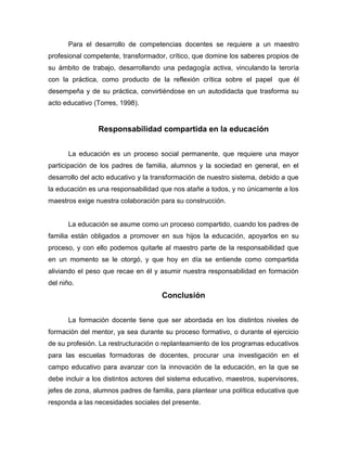 Para el desarrollo de competencias docentes se requiere a un maestro
profesional competente, transformador, crítico, que domine los saberes propios de
su ámbito de trabajo, desarrollando una pedagogía activa, vinculando la teroría
con la práctica, como producto de la reflexión crítica sobre el papel que él
desempeña y de su práctica, convirtiéndose en un autodidacta que trasforma su
acto educativo (Torres, 1998).


                Responsabilidad compartida en la educación


       La educación es un proceso social permanente, que requiere una mayor
participación de los padres de familia, alumnos y la sociedad en general, en el
desarrollo del acto educativo y la transformación de nuestro sistema, debido a que
la educación es una responsabilidad que nos atañe a todos, y no únicamente a los
maestros exige nuestra colaboración para su construcción.


       La educación se asume como un proceso compartido, cuando los padres de
familia están obligados a promover en sus hijos la educación, apoyarlos en su
proceso, y con ello podemos quitarle al maestro parte de la responsabilidad que
en un momento se le otorgó, y que hoy en día se entiende como compartida
aliviando el peso que recae en él y asumir nuestra responsabilidad en formación
del niño.
                                     Conclusión


       La formación docente tiene que ser abordada en los distintos niveles de
formación del mentor, ya sea durante su proceso formativo, o durante el ejercicio
de su profesión. La restructuración o replanteamiento de los programas educativos
para las escuelas formadoras de docentes, procurar una investigación en el
campo educativo para avanzar con la innovación de la educación, en la que se
debe incluir a los distintos actores del sistema educativo, maestros, supervisores,
jefes de zona, alumnos padres de familia, para plantear una política educativa que
responda a las necesidades sociales del presente.
 