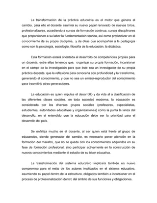 La transformación de la práctica educativa es el motor que genera el
cambio, para ello el docente asumirá su nuevo papel renovado de nuevos bríos,
profesionalizarse, accediendo a cursos de formación continua, cursos disciplinares
que proporcionen a su labor la fundamentación teórica, así como profundizar en el
conocimiento de su propia disciplina, y de otras que acompañan a la pedagogía
como son la psicología, sociología, filosofía de la educación, la didáctica.


      Esta formación estará orientada al desarrollo de competencias propias para
un docente, entre ellas tenemos que, organizar su propia formación, incursionar
en el campo de la investigación para que éste sea un investigador de su propia
práctica docente, que la reflexione para conocerla con profundidad y la transforme,
generando el conocimiento, y que no sea un emisor-reproductor del conocimiento
para trasmitirlo otras generaciones.


      La educación es quien impulsa el desarrollo y da vida al a clasificación de
las diferentes clases sociales, en toda sociedad moderna, la educación es
considerada por los diversos           grupos sociales (profesores, especialistas,
estudiantes, autoridades educativas y organizaciones) como la punta la lanza del
desarrollo, en el entendido que la educación debe ser la prioridad para el
desarrollo del país.


      Se enfatiza mucho en el docente, al ser quien está frente al grupo de
educandos, siendo generador del cambio, es necesario poner atención en la
formación del maestro, que no se quede con los conocimientos adquiridos en su
fase de formación profesional, sino participar activamente en la construcción de
nuevos conocimientos mediante el estudio de su labor educativa.


      La transformación del sistema educativo implicará también un nuevo
compromiso para el resto de los actores implicados en el sistema educativo,
asumiendo su papel dentro de la estructura, obligados también a incursionar en el
proceso de profesionalización dentro del ámbito de sus funciones y obligaciones.
 