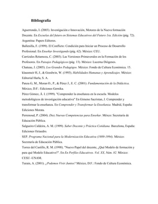 Bibliografía

Aguerrondo, I. (2003). Investigación e Innovación, Motores de la Nueva formación
Docente. En Escuelas del futuro en Sistemas Educativos del Futuro 1ra. Edición (pág. 72).
Argentina: Papers Editores.
Ballenilla, F. (1999). El Conflicto: Condición para Iniciar un Proceso de Desarrollo
Profesional. En Enseñar Investigando (pág. 62). México: CEU.
Carrizales Retamoza, C. (2003). Las Versiones Primaverales en la Formación de los
Profesores. En Paisajes Pedagógicos (pág. 13). México: Lucerna Diógenes.
Chateau, J. (2005). Los Grandes Pedagógos. México: Fondo de Cultura Económica. 15.
klausmeir H, J., & Goodwin, W. (1993). Habilidades Humanas y Aprendizajes. México:
Editorial Harla, S. A.
Panza G, M., Moran O., P., & Pérez J., E. C. (2001). Fundamentación de la Didáctica.
México, D.F.: Ediciones Gernika.
Pérez Gómez, Á. I. (1999). "Comprender la enseñanza en la escuela. Modelos
metodológicos de investigación educativa" En Gimeno Sacristan, J. Comprender y
transformar la enseñanza. En Comprender y Transformar la Enseñanza. Madrid, España:
Ediciones Morata.
Perrenoud, P. (2004). Diez Nuevas Competencias para Enseñar. Méxco: Secretaría de
Educación Pública.
Salgueiro Caldeira, A. M. (1999). Saber Docente y Práctica Cotidiana. Barcelona, España:
Ediciones Octaedro.
SEP. Programa Nacional para la Modernización Educativa (1989-1994). México:
Secretaría de Educación Pública.
Torres del Castillo, R. M. (1998). "Nuevo Papel del docente, ¿Qué Modelo de formación y
para qué Modelo Educativo?". En En Perfiles Educativos. Vol. XX, Núm. 82. México:
CESU -UNAM.
Turain, A. (2001). ¿Podemos Vivir Juntos? México, D.F.: Fondo de Cultura Económica.
 