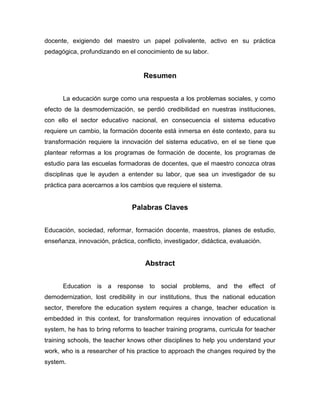docente, exigiendo del maestro un papel polivalente, activo en su práctica
pedagógica, profundizando en el conocimiento de su labor.


                                    Resumen


      La educación surge como una respuesta a los problemas sociales, y como
efecto de la desmodernización, se perdió credibilidad en nuestras instituciones,
con ello el sector educativo nacional, en consecuencia el sistema educativo
requiere un cambio, la formación docente está inmersa en éste contexto, para su
transformación requiere la innovación del sistema educativo, en el se tiene que
plantear reformas a los programas de formación de docente, los programas de
estudio para las escuelas formadoras de docentes, que el maestro conozca otras
disciplinas que le ayuden a entender su labor, que sea un investigador de su
práctica para acercarnos a los cambios que requiere el sistema.


                                Palabras Claves


Educación, sociedad, reformar, formación docente, maestros, planes de estudio,
enseñanza, innovación, práctica, conflicto, investigador, didáctica, evaluación.


                                     Abstract


      Education is a response to social problems, and the effect of
demodernization, lost credibility in our institutions, thus the national education
sector, therefore the education system requires a change, teacher education is
embedded in this context, for transformation requires innovation of educational
system, he has to bring reforms to teacher training programs, curricula for teacher
training schools, the teacher knows other disciplines to help you understand your
work, who is a researcher of his practice to approach the changes required by the
system.
 