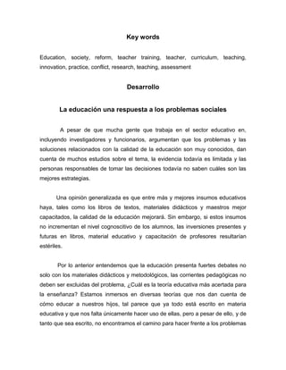 Key words


Education, society, reform, teacher training, teacher, curriculum, teaching,
innovation, practice, conflict, research, teaching, assessment


                                   Desarrollo


        La educación una respuesta a los problemas sociales


         A pesar de que mucha gente que trabaja en el sector educativo en,
incluyendo investigadores y funcionarios, argumentan que los problemas y las
soluciones relacionados con la calidad de la educación son muy conocidos, dan
cuenta de muchos estudios sobre el tema, la evidencia todavía es limitada y las
personas responsables de tomar las decisiones todavía no saben cuáles son las
mejores estrategias.


       Una opinión generalizada es que entre más y mejores insumos educativos
haya, tales como los libros de textos, materiales didácticos y maestros mejor
capacitados, la calidad de la educación mejorará. Sin embargo, si estos insumos
no incrementan el nivel cognoscitivo de los alumnos, las inversiones presentes y
futuras en libros, material educativo y capacitación de profesores resultarían
estériles.


       Por lo anterior entendemos que la educación presenta fuertes debates no
solo con los materiales didácticos y metodológicos, las corrientes pedagógicas no
deben ser excluidas del problema, ¿Cuál es la teoría educativa más acertada para
la enseñanza? Estamos inmersos en diversas teorías que nos dan cuenta de
cómo educar a nuestros hijos, tal parece que ya todo está escrito en materia
educativa y que nos falta únicamente hacer uso de ellas, pero a pesar de ello, y de
tanto que sea escrito, no encontramos el camino para hacer frente a los problemas
 