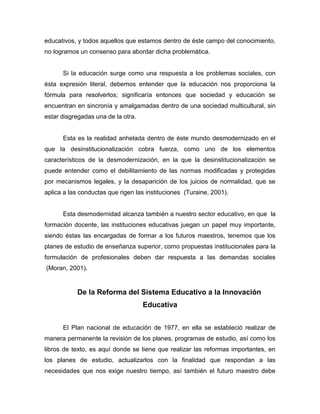 educativos, y todos aquellos que estamos dentro de éste campo del conocimiento,
no logramos un consenso para abordar dicha problemática.


      Si la educación surge como una respuesta a los problemas sociales, con
ésta expresión literal, debemos entender que la educación nos proporciona la
fórmula para resolverlos; significaría entonces que sociedad y educación se
encuentran en sincronía y amalgamadas dentro de una sociedad multicultural, sin
estar disgregadas una de la otra.


      Esta es la realidad anhelada dentro de éste mundo desmodernizado en el
que la desinstitucionalización cobra fuerza, como uno de los elementos
característicos de la desmodernización, en la que la desinstitucionalización se
puede entender como el debilitamiento de las normas modificadas y protegidas
por mecanismos legales, y la desaparición de los juicios de normalidad, que se
aplica a las conductas que rigen las instituciones (Turaine, 2001).


      Esta desmodernidad alcanza también a nuestro sector educativo, en que la
formación docente, las instituciones educativas juegan un papel muy importante,
siendo éstas las encargadas de formar a los futuros maestros, tenemos que los
planes de estudio de enseñanza superior, como propuestas institucionales para la
formulación de profesionales deben dar respuesta a las demandas sociales
(Moran, 2001).


           De la Reforma del Sistema Educativo a la Innovación
                                    Educativa


      El Plan nacional de educación de 1977, en ella se estableció realizar de
manera permanente la revisión de los planes, programas de estudio, así como los
libros de texto, es aquí donde se tiene que realizar las reformas importantes, en
los planes de estudio, actualizarlos con la finalidad que respondan a las
necesidades que nos exige nuestro tiempo, así también el futuro maestro debe
 