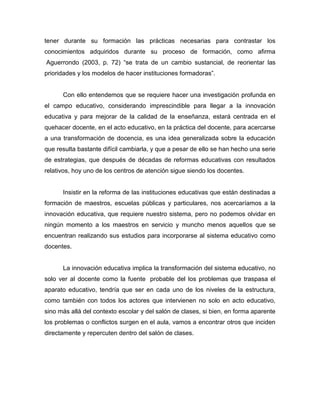 tener durante su formación las prácticas necesarias para contrastar los
conocimientos adquiridos durante su proceso de formación, como afirma
Aguerrondo (2003, p. 72) “se trata de un cambio sustancial, de reorientar las
prioridades y los modelos de hacer instituciones formadoras”.


      Con ello entendemos que se requiere hacer una investigación profunda en
el campo educativo, considerando imprescindible para llegar a la innovación
educativa y para mejorar de la calidad de la enseñanza, estará centrada en el
quehacer docente, en el acto educativo, en la práctica del docente, para acercarse
a una transformación de docencia, es una idea generalizada sobre la educación
que resulta bastante difícil cambiarla, y que a pesar de ello se han hecho una serie
de estrategias, que después de décadas de reformas educativas con resultados
relativos, hoy uno de los centros de atención sigue siendo los docentes.


      Insistir en la reforma de las instituciones educativas que están destinadas a
formación de maestros, escuelas públicas y particulares, nos acercaríamos a la
innovación educativa, que requiere nuestro sistema, pero no podemos olvidar en
ningún momento a los maestros en servicio y muncho menos aquellos que se
encuentran realizando sus estudios para incorporarse al sistema educativo como
docentes.


      La innovación educativa implica la transformación del sistema educativo, no
solo ver al docente como la fuente probable del los problemas que traspasa el
aparato educativo, tendría que ser en cada uno de los niveles de la estructura,
como también con todos los actores que intervienen no solo en acto educativo,
sino más allá del contexto escolar y del salón de clases, si bien, en forma aparente
los problemas o conflictos surgen en el aula, vamos a encontrar otros que inciden
directamente y repercuten dentro del salón de clases.
 