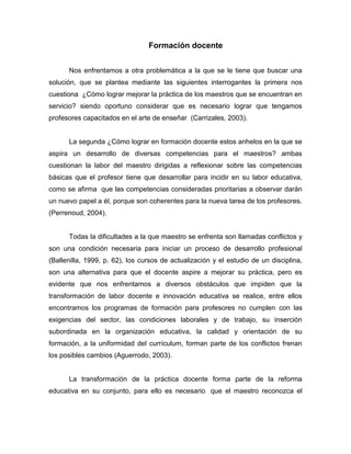 Formación docente


      Nos enfrentamos a otra problemática a la que se le tiene que buscar una
solución, que se plantea mediante las siguientes interrogantes la primera nos
cuestiona ¿Cómo lograr mejorar la práctica de los maestros que se encuentran en
servicio? siendo oportuno considerar que es necesario lograr que tengamos
profesores capacitados en el arte de enseñar (Carrizales, 2003).


      La segunda ¿Cómo lograr en formación docente estos anhelos en la que se
aspira un desarrollo de diversas competencias para el maestros? ambas
cuestionan la labor del maestro dirigidas a reflexionar sobre las competencias
básicas que el profesor tiene que desarrollar para incidir en su labor educativa,
como se afirma que las competencias consideradas prioritarias a observar darán
un nuevo papel a él, porque son coherentes para la nueva tarea de los profesores.
(Perrenoud, 2004).


      Todas la dificultades a la que maestro se enfrenta son llamadas conflictos y
son una condición necesaria para iniciar un proceso de desarrollo profesional
(Ballenilla, 1999, p. 62), los cursos de actualización y el estudio de un disciplina,
son una alternativa para que el docente aspire a mejorar su práctica, pero es
evidente que nos enfrentamos a diversos obstáculos que impiden que la
transformación de labor docente e innovación educativa se realice, entre ellos
encontramos los programas de formación para profesores no cumplen con las
exigencias del sector, las condiciones laborales y de trabajo, su inserción
subordinada en la organización educativa, la calidad y orientación de su
formación, a la uniformidad del currículum, forman parte de los conflictos frenan
los posibles cambios (Aguerrodo, 2003).


      La transformación de la práctica docente forma parte de la reforma
educativa en su conjunto, para ello es necesario que el maestro reconozca el
 