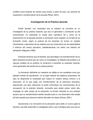 conflicto como factores de cambio para buscar a partir de aquí, los caminos de
superación y transformación de la escuela (Pérez, 2001).


                      Investigación de la Práctica docente


      Existe también una necesidad que el maestro se convierta en un
investigador de su práctica docente, que sea un generador o constructor ya del
conocimiento, no solamente la reciba para reproducir tal y como se la
proporcionan en la escuela durante su formación como maestro, en la fase de su
formación inicial, según la postura de los docentes se tornan en simples
transmisores y ejecutores de los saberes que son producidos por los especialistas
o teóricos del campo educativo, estableciéndose con éstos una relación de
alineación (Salgueiro,1999).


      Entonces tenemos que el docente, que para llegar a la transformación de su
labor educativa se tiene que ver como un investigador, la reflexión del profesor y el
riguroso análisis de su práctica, le conducirá a reorientar su quehacer docente,
como generador del cambio de su propia práctica.


      La formación deficiente en maestros se refleja en los resultados como por
ejemplo índices de reprobación, no se logra obtener los objetivos propuestos, de
aquí se desprende la necesidad que impera en nuestro tiempo entorno a la
educación, en la que exige una transformación de la estructura educativa,
adquiriendo una gran relevancia el poder profundizar los conocimientos de la
concepción de la práctica docente, conocerla para poder actuar sobre ella,
investigar en éste campo de la educación, la función docente es una práctica
social y que su transformación admite rescatar para sí, una dimensión más amplia
de todo aquello que transcurre dentro del salón de clases (Panza, 2001).


      Aproximarse a la innovación de la educación para darle un nuevo papel al
docente, que éste desarrolle un pedagogía activa, que investigue para que sea un
 