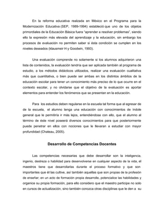 En la reforma educativa realzada en México en el Programa para la
Modernización Educativa (SEP, 1989-1994) estableció que uno de los objetos
primordiales de la Educación Básica fuera “aprender a resolver problemas”, siendo
ello la expresión más elevada del aprendizaje y la educación, sin embargo los
procesos de evaluación no permiten saber si ésta condición se cumplen en los
niveles deseados (klausmeir H y Goodwin, 1993).


      Una evaluación comprende no solamente si los alumnos adquirieron una
lista de contenidos, la evaluación tendría que ser aplicada también al programa de
estudio, a los métodos didácticos utilizados, realizar una evaluación cualitativa
más que cuantitativa, o bien puede ser ambas en los distintos ámbitos de la
educación escolar para tener un conocimiento más preciso de lo que ocurre en el
contexto escolar, y no olvidarse que el objetivo de la evaluación es aportar
elementos para entender los fenómenos que se presentan en la educación.


      Para los estudios deben regularse en la escuela tal forma que al egresar de
de la escuela, el alumno tenga una educación con conocimientos de índole
general que le permitiría ir más lejos, entendiéndose con ello, que el alumno al
término de éste nivel poseerá diversos conocimientos para que posteriormente
puede penetrar en ellos con nociones que le llevaran a estudiar con mayor
profundidad (Chateau, 2005).


                 Desarrollo de Competencias Docentes


      Las competencias necesarias que debe desarrollar son la inteligencia,
ingenio, destreza o habilidad para desenvolverse en cualquier aspecto de la vida, el
maestros tiene que desarrollarlas durante el proceso formativo y que son
importantes que él las cultive, así también aquellas que son propias de la profesión
de enseñar; en un acto de formación propia desarrolle, potencialice las habilidades y
organice su propia formación, para ello considero que el maestro participe no solo
en cursos de actualización, sino también conozca otras disciplinas que le den a su
 