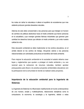 3
los rodea sin dañar la naturaleza ni alterar el equilibrio de ecosistemas que mas
adelante producen grandes desastres naturales.
Ademas de esto debe compremeter a las personas para que trabajen en funcion
de cambios de politicas destrutivas hacia el medio ambiente que tienen personas
en la actualidad y que manejan grandes fabricas industriales que generan gran
cantidad de desechos toxicos que afectan el medio ambiente y por ende nuestra
calidad de vida.
Esta educación ambiental se debe implementar en los centros educativos, en el
ambito laboral en los centros de trabajo, intruyendo valores a las personas
relacionandolas con actividades productivas en beneficio del medio ambiente.
Para mejorar la educación ambiental en la sociedad el estado deberia crear
leyes y reglamentos que ayuden a proteger el medio ambiente y su uso
racional para la extraccion de recursos naturales, tambien aprobar
presupuestos para llevar a la practica proyectos ambientales educativos con
la participacion de la comunidad en donde se realizen estos proyectos.

Importancia de la educación ambiental para la Ingenieria de
Sistemas
La Ingenieria de Sistemas ha influenciado masificamente al mundo contemporáneo
de una manera, amplia y multidiscplinaria, relacionando discliplinas como la
computacion, la economía, la sociología y la ingeniería, debido a estas

 