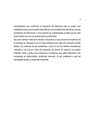4
características que conforman la Ingeniería de Sistemas esta se puede usar
estrategicamente para el rapido desarrollo de una sociedad implementando nuevas
tecnologías de información y comunicación en problematicas sociales que en este
caso tendrian que ver con problematicas ambientales.
Asi como tambien realizando estudios exhaustivos en los procesos de sistemas de
la sociedad en interaccion con el medio ambiente que estan en constante cambio
debido a la evolucion de las sociedades o como lo son los distintos ecosistemas
naturales a los que por medio de aplicación de teorias de sistemas se pueden
entender mejor y poder crear soluciones a problemas que esten afectando a las
sociedades en determinados ambientes naturales, lo que conllevaría a que las
sociedades tengan un desarrollo sostenible.

 