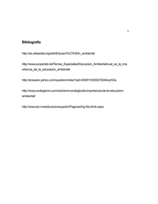 5

Bibliografia
http://es.wikipedia.org/wiki/Educaci%C3%B3n_ambiental
http://www.ecoportal.net/Temas_Especiales/Educacion_Ambiental/cual_es_la_imp
ortancia_de_la_educacion_ambiental
http://answers.yahoo.com/question/index?qid=20081103050720AAozhOa
http://www.ecologismo.com/activismo-ecologico/la-importancia-de-la-educacionambiental/
http://www.ipn.mx/educacionsuperior/Paginas/Ing-Sis-Amb.aspx

 