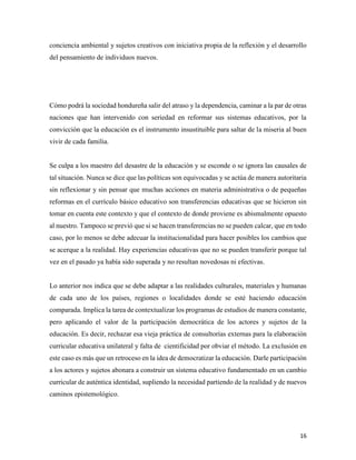 16
conciencia ambiental y sujetos creativos con iniciativa propia de la reflexión y el desarrollo
del pensamiento de individuos nuevos.
Cómo podrá la sociedad hondureña salir del atraso y la dependencia, caminar a la par de otras
naciones que han intervenido con seriedad en reformar sus sistemas educativos, por la
convicción que la educación es el instrumento insustituible para saltar de la miseria al buen
vivir de cada familia.
Se culpa a los maestro del desastre de la educación y se esconde o se ignora las causales de
tal situación. Nunca se dice que las políticas son equivocadas y se actúa de manera autoritaria
sin reflexionar y sin pensar que muchas acciones en materia administrativa o de pequeñas
reformas en el currículo básico educativo son transferencias educativas que se hicieron sin
tomar en cuenta este contexto y que el contexto de donde proviene es abismalmente opuesto
al nuestro. Tampoco se previó que si se hacen transferencias no se pueden calcar, que en todo
caso, por lo menos se debe adecuar la institucionalidad para hacer posibles los cambios que
se acerque a la realidad. Hay experiencias educativas que no se pueden transferir porque tal
vez en el pasado ya había sido superada y no resultan novedosas ni efectivas.
Lo anterior nos indica que se debe adaptar a las realidades culturales, materiales y humanas
de cada uno de los países, regiones o localidades donde se esté haciendo educación
comparada. Implica la tarea de contextualizar los programas de estudios de manera constante,
pero aplicando el valor de la participación democrática de los actores y sujetos de la
educación. Es decir, rechazar esa vieja práctica de consultorías externas para la elaboración
curricular educativa unilateral y falta de cientificidad por obviar el método. La exclusión en
este caso es más que un retroceso en la idea de democratizar la educación. Darle participación
a los actores y sujetos abonara a construir un sistema educativo fundamentado en un cambio
curricular de auténtica identidad, supliendo la necesidad partiendo de la realidad y de nuevos
caminos epistemológico.
 