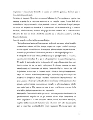 22
programas y metodología, tomando en cuenta el contexto, pensando también que el
conocimiento es universal.
Considero lo siguiente: No se debe pensar que la Educación Comparada es un proceso para
hacer de la educación un campo de competencia, por ejemplo, cuando George Bush inicio
un cambio en los programas educativos pensando en hacer a los alumnos de aquel gran país
en fueran los mejores del mundo en el conocimiento de las matemáticas y la ciencias
naturales, inmediatamente, nuestros pedagogos hicieron cambios en la currículo básico
educativo del país, sin tocar a fondo las causales de la situación educativa, hasta hoy
descontextualizada.
Estoy de acuerdo con García Garrido cuando dice:
“Entiendo yo que la educación comparada no debería ser puesta solo al servicio
de estos intereses mercantilistas, aunque tampoco me proporcionaría desasosiego
el que algunos de sus estudios se dirigieran particularmente en esa dirección,
siempre que pudieran ser contrastados por otros de más amplias perspectivas.
Como puede observarse, detrás de todo esto hay un grave problema de concepto,
de entendimiento radical de lo que es y lo que debe ser la educación comparada.
No dudo de que puede ser un instrumento útil para políticas concretas, pero
tampoco dudo de que no debe conformarse de ninguna manera con esto,
especialmente en los tiempos que vienen. La complejidad del mundo que está
fraguándose, a veces bajo la vitola de lo que a veces se llama postmodernismo,
exige una continua profundización teleológica, deontológica y metodológica de
la educación comparada. Ningún verdadero comparatista debería eximirse, a mi
juicio, de este esfuerzo profundizador. Como ocurre en el ámbito de otras muchas
ciencias contemporáneas (pensemos, par. ejemplo, en la biogenética), no todo lo
que puede hacerse debe hacerse, no todo lo que, en el terreno concreto de la
educación, puede compararse debe ser comparado.
Los desafíos fundamentales a los que nuestra modesta parcela científica debería
prioritariamente dirigirse son los que dimanan de una mejor comprensión de
todos los pueblos de la tierra con vistas a hacer posible, mediante la educación,
su pleno perfeccionamiento humano y unas relaciones entre ellos basadas en la
paz, la concordia y la solidaridad. EI objetivo que quizá debería prevalecer bajo
 