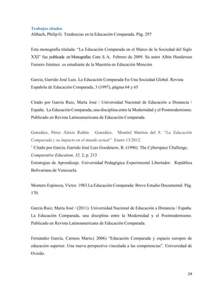 24
Trabajos citados
Altbach, Philip G. Tendencias en la Educación Comparada. Pág. 297
Esta monografía titulada: “La Educación Comparada en el Marco de la Sociedad del Siglo
XXI” fue publicada en Monografías. Com. S. A.. Febrero de 2009. Su autor Albín Henderson
Fumero Jiménez es estudiante de la Maestría en Educación Mención.
García, Garrido José Luis. La Educación Comparada En Una Sociedad Global. Revista
Española de Educación Comparada, 3 (1997), página 64 y 65
Citado por García Ruiz, María José / Universidad Nacional de Educación a Distancia /
España. La Educación Comparada, una disciplina entre la Modernidad y el Postmodernismo.
Publicado en Revista Latinoamericana de Educación Comparada.
González, Pérez Alexis Rubén. González, Montiel Maritza del S. “La Educación
Comparada y su impacto en el mundo actual” .Enero 13/2012.
1
Citado por García, Garrido José Luis Goodenow, R. (1996): The Cyberspace Challenge,
Comparative Education, 32, 2, p. 213
Estrategias de Aprendizaje. Universidad Pedagógica Experimental Libertador. República
Bolivariana de Venezuela.
Montero Espinoza, Víctor. 1983.La Educación Comparada: Breve Estudio Documental. Pág.
170.
García Ruiz, María José / (2011). Universidad Nacional de Educación a Distancia / España.
La Educación Comparada, una disciplina entre la Modernidad y el Postmodernismo.
Publicado en Revista Latinoamericana de Educación Comparada.
Fernández García, Carmen María.( 2006) “Educación Comparada y espacio europeo de
educación superior. Una nueva perspectiva vinculada a las competencias”. Universidad de
Oviedo.
 