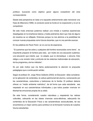 profesor,   buscando   como   objetivo   ganar   alguna   competición   del   área
correspondiente.

Desde esta perspectiva en base a lo expuesto anteriormente cabe mencionar una
frase de Maturana (1999), la conducta social se funda en la cooperación y no en la
competición.

De este modo entonces podemos realizar una mirada a nuestras experiencias
desplegadas en la enseñanza básica y media podríamos decir que más de alguno
de nosotros se ve reflejado. Entonces porque no nos abrimos a la posibilidad de
conocer nuevas propuestas como futuros docentes, que no nos permite avanzar.

En las palabras de Paulo Freire se ve una luz de esperanza.

“Si queremos que los actos y cualquiera del hombre reconocidos como tema”, es
importante preparar al hombre para esto, por medio de una educación auténtica:
una educación que Liberte, que no adapte, que no domestique o abrume. Esto
obliga a una revisión total y profunda de los sistemas tradicionales de educación,
de los programas y de los métodos”.

Es por este motivo que me llama poderosamente la atención la propuesta
pedagógica que a continuación señalo:

Según el profesor Dr. Jorge Pérez Gallardo (2003), la Educación debe considerar,
en la aplicación de contenidos, la cultura patrimonial del alumno, comenzando por
las características, costumbres y tradiciones de la familia. El profesor debería
ofrecer un “medio ambiente matriztico”, de tal forma qua cada estudiante sea
respetado en sus características individuales y que todos puedan vivenciar en
libertad las emociones propias de su edad.

De esta forma, considerando nuestra naturaleza y respetando los valores
culturales, colocando en las clases vivencias socio-afectivas, adecuando los
contenidos de la Educación Física a las características socioculturales, tal vez
encontremos un mejor camino para contribuir en la formación humana de nuestros
futuros estudiantes.
 