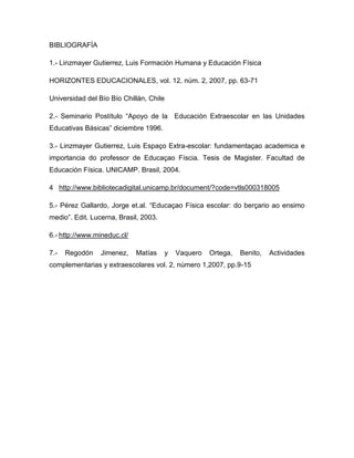 BIBLIOGRAFÍA

1.- Linzmayer Gutierrez, Luis Formación Humana y Educación Física

HORIZONTES EDUCACIONALES, vol. 12, núm. 2, 2007, pp. 63-71

Universidad del Bío Bío Chillán, Chile

2.- Seminario Postítulo “Apoyo de la Educación Extraescolar en las Unidades
Educativas Básicas” diciembre 1996.

3.- Linzmayer Gutierrez, Luis Espaço Extra-escolar: fundamentaçao academica e
importancia do professor de Educaçao Físcia. Tesis de Magister. Facultad de
Educación Física. UNICAMP. Brasil, 2004.

4 http://www.bibliotecadigital.unicamp.br/document/?code=vtls000318005

5.- Pérez Gallardo, Jorge et.al. “Educaçao Física escolar: do berçario ao ensimo
medio”. Edit. Lucerna, Brasil, 2003.

6.- http://www.mineduc.cl/

7.-   Regodón    Jimenez,    Matías    y   Vaquero   Ortega,   Benito,   Actividades
complementarias y extraescolares vol. 2, número 1,2007, pp.9-15
 