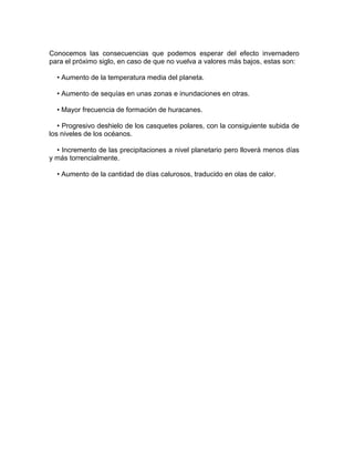 Conocemos las consecuencias que podemos esperar del efecto invernadero
para el próximo siglo, en caso de que no vuelva a valores más bajos, estas son:

  • Aumento de la temperatura media del planeta.

  • Aumento de sequías en unas zonas e inundaciones en otras.

  • Mayor frecuencia de formación de huracanes.

   • Progresivo deshielo de los casquetes polares, con la consiguiente subida de
los niveles de los océanos.

  • Incremento de las precipitaciones a nivel planetario pero lloverá menos días
y más torrencialmente.

  • Aumento de la cantidad de días calurosos, traducido en olas de calor.
 
