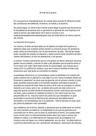 El arte de la guerra



En una guerra es importante tener en cuenta para avanzar la influencia moral,
las condiciones atmosféricas, el terreno, el mando y la doctrina.

Se podrá seguir un camino fijo a donde quiero llegar.la guerra que llevamos en
la actualidad es de pensar que un general es el gerente de una empresa si el
sabe el camino que debe llevar se lo dará a conocer a sus
soldados(trabajadores/empleados)para que así todos lleven el mismo camino
ala victoria.

La dirección de la guerra

“la victoria y el éxito siempre debe ser el objetivo principal de la guerra no
debemos dejar que nuestras armas pierdan su esencia ya que así perdemos
poder sobre el contrincante y así se aprovecharan de esto. Donde las tropas
estén reunidas los precios se elevaran y todos querrán tener beneficio de ello y
habrán dificultades y el otro se abastecerá y nos ganara”.

lo anterior muestra claramente que en una guerra se deben optimizar recursos
gastar menos posible y calcular el valor y las pérdidas que se podrían tener si
no se tiene una visión clara hasta donde se quiere llegar, eso incluye que a
veces el fin no justifica los medios y que eso involucra también el trato a los
prisioneros que más tarde se conviertan en aliados

la estrategia ofensiva es un contraataque contra la debilidad y la muestra del
poder supremo de un ejército lo cual según sun tzu “tomar el estado intacto sin
fomentar el asesinato” es obvio que las guerras con el cercano oriente no solo
dejan perdidas estructurales si no también perdidas culturales se pierde la
arquitectura cultural de hace miles de años y al fin solo se consigue un estado
desierto y en ruinas, pero si se ve desde otro punto de vista como en la
segunda guerra mundial donde la devastación social y estructural que sucedió
fue total, ¿pero quienes en realidad murieron?¿ los nazis? pero los mas
perjudicados en su mayoría fueron los judíos los que manejaban un gran
porcentaje la economía de Alemania las estructuras demolidas fueron
renovadas y el contraataque fue a la población interna del país en este caso
los judíos la población mas vulnerable.

aquí hablamos de la forma, aspecto y apariencia que se debe tener en cuenta
así como también se habla de la antigüedad en la cual los guerreros era
conocidos por su fama y por lo tanto su adversario le temía; uno puede saber
como vencer pero no necesariamente quiere decir que vaya a vencer; los
hábiles en atacar y en defenderse son capaces tanto de protegerse a sí
mismos como de lograr una victoria aplastante; sun tzu dice: “se debe tener en
cuenta los elementos que son: apreciación del espacio, estimación de cálculos,
 