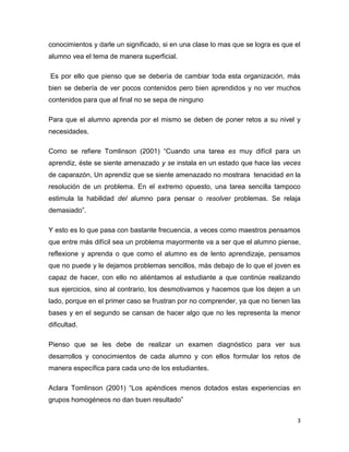 3
conocimientos y darle un significado, si en una clase lo mas que se logra es que el
alumno vea el tema de manera superficial.
Es por ello que pienso que se debería de cambiar toda esta organización, más
bien se debería de ver pocos contenidos pero bien aprendidos y no ver muchos
contenidos para que al final no se sepa de ninguno
Para que el alumno aprenda por el mismo se deben de poner retos a su nivel y
necesidades.
Como se refiere Tomlinson (2001) “Cuando una tarea es muy difícil para un
aprendiz, éste se siente amenazado y se instala en un estado que hace las veces
de caparazón, Un aprendiz que se siente amenazado no mostrara tenacidad en la
resolución de un problema. En el extremo opuesto, una tarea sencilla tampoco
estimula la habilidad del alumno para pensar o resolver problemas. Se relaja
demasiado”.
Y esto es lo que pasa con bastante frecuencia, a veces como maestros pensamos
que entre más difícil sea un problema mayormente va a ser que el alumno piense,
reflexione y aprenda o que como el alumno es de lento aprendizaje, pensamos
que no puede y le dejamos problemas sencillos, más debajo de lo que el joven es
capaz de hacer, con ello no aliéntamos al estudiante a que continúe realizando
sus ejercicios, sino al contrario, los desmotivamos y hacemos que los dejen a un
lado, porque en el primer caso se frustran por no comprender, ya que no tienen las
bases y en el segundo se cansan de hacer algo que no les representa la menor
dificultad.
Pienso que se les debe de realizar un examen diagnóstico para ver sus
desarrollos y conocimientos de cada alumno y con ellos formular los retos de
manera específica para cada uno de los estudiantes.
Aclara Tomlinson (2001) “Los apéndices menos dotados estas experiencias en
grupos homogéneos no dan buen resultado”
 