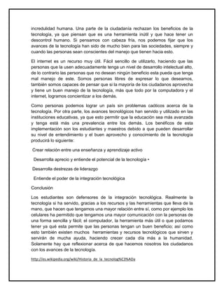incredulidad humana. Una parte de la ciudadanía rechazan los beneficios de la
tecnología, ya que piensan que es una herramienta inútil y que hace tener un
descontrol humano. Si pensamos con cabeza fría, nos podemos fijar que los
avances de la tecnología han sido de mucho bien para las sociedades, siempre y
cuando las personas sean conscientes del manejo que tienen hacia esto.
El internet es un recurso muy útil. Fácil sencillo de utilizarlo, haciendo que las
personas que la usen adecuadamente tenga un nivel de desarrollo intelectual alto,
de lo contrario las personas que no desean ningún beneficio esta pueda que tenga
mal manejo de este. Somos personas libres de expresar lo que deseamos,
también somos capaces de pensar que si la mayoría de los ciudadanos aprovecha
y tiene un buen manejo de la tecnología, más que todo por la computadora y el
internet, logramos concientizar a los demás.
Como personas podemos lograr un país sin problemas caóticos acerca de la
tecnología. Por otra parte, los avances tecnológicos han servido y utilizado en las
instituciones educativas, ya que esto permitir que la educación sea más avanzada
y tenga está más una prevalencia entre los demás. Los benéficos de esta
implementación son los estudiantes y maestros debido a que pueden desarrollar
su nivel de entendimiento y el buen aprovecho y conocimiento de la tecnología
producirá lo siguiente:
Crear relación entre una enseñanza y aprendizaje activo
Desarrolla aprecio y entiende el potencial de la tecnología •
Desarrolla destrezas de liderazgo
Entiende el poder de la integración tecnológica
Conclusión
Los estudiantes son defensores de la integración tecnológica. Realmente la
tecnología si ha servido, gracias a los recursos y las herramientas que lleva de la
mano, que hacen que tengamos una mayor relación entre sí, como por ejemplo los
celulares ha permitido que tengamos una mayor comunicación con la personas de
una forma sencilla y fácil; el computador, la herramienta más útil o que podamos
tener ya qué esta permite que las personas tengan un buen beneficio; así como
esto también existen muchos herramientas y recursos tecnológicos que sirven y
servirán de mucha ayuda, haciendo crecer cada día más a la humanidad.
Solamente hay que reflexionar acerca de que hacemos nosotros los ciudadanos
con los avances de la tecnología.
http://es.wikipedia.org/wiki/Historia_de_la_tecnolog%C3%ADa
 