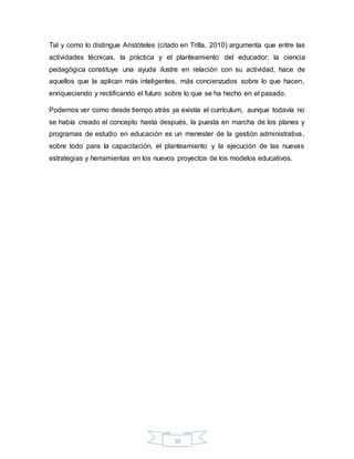 10
Tal y como lo distingue Aristóteles (citado en Trilla, 2010) argumenta que entre las
actividades técnicas, la práctica y el planteamiento del educador; la ciencia
pedagógica constituye una ayuda ilustre en relación con su actividad, hace de
aquellos que la aplican más inteligentes, más concienzudos sobre lo que hacen,
enriqueciendo y rectificando el futuro sobre lo que se ha hecho en el pasado.
Podemos ver como desde tiempo atrás ya existía el currículum, aunque todavía no
se había creado el concepto hasta después, la puesta en marcha de los planes y
programas de estudio en educación es un menester de la gestión administrativa,
sobre todo para la capacitación, el planteamiento y la ejecución de las nuevas
estrategias y herramientas en los nuevos proyectos de los modelos educativos.
 