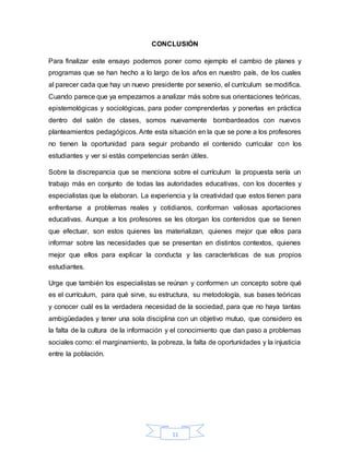 11
CONCLUSIÓN
Para finalizar este ensayo podemos poner como ejemplo el cambio de planes y
programas que se han hecho a lo largo de los años en nuestro país, de los cuales
al parecer cada que hay un nuevo presidente por sexenio, el currículum se modifica.
Cuando parece que ya empezamos a analizar más sobre sus orientaciones teóricas,
epistemológicas y sociológicas, para poder comprenderlas y ponerlas en práctica
dentro del salón de clases, somos nuevamente bombardeados con nuevos
planteamientos pedagógicos. Ante esta situación en la que se pone a los profesores
no tienen la oportunidad para seguir probando el contenido curricular con los
estudiantes y ver si estás competencias serán útiles.
Sobre la discrepancia que se menciona sobre el currículum la propuesta sería un
trabajo más en conjunto de todas las autoridades educativas, con los docentes y
especialistas que la elaboran. La experiencia y la creatividad que estos tienen para
enfrentarse a problemas reales y cotidianos, conforman valiosas aportaciones
educativas. Aunque a los profesores se les otorgan los contenidos que se tienen
que efectuar, son estos quienes las materializan, quienes mejor que ellos para
informar sobre las necesidades que se presentan en distintos contextos, quienes
mejor que ellos para explicar la conducta y las características de sus propios
estudiantes.
Urge que también los especialistas se reúnan y conformen un concepto sobre qué
es el currículum, para qué sirve, su estructura, su metodología, sus bases teóricas
y conocer cuál es la verdadera necesidad de la sociedad, para que no haya tantas
ambigüedades y tener una sola disciplina con un objetivo mutuo, que considero es
la falta de la cultura de la información y el conocimiento que dan paso a problemas
sociales como: el marginamiento, la pobreza, la falta de oportunidades y la injusticia
entre la población.
 