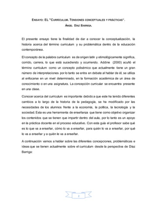 2
ENSAYO: EL "CURRÍCULUM. TENSIONES CONCEPTUALES Y PRÁCTICAS”.
ÁNGEL DÍAZ BARRIGA.
El presente ensayo tiene la finalidad de dar a conocer la conceptualización, la
historia acerca del término curriculum y su problemática dentro de la educación
contemporánea.
El concepto de la palabra currículum es de origen latín y etimológicamente significa,
corrido, carrera, lo que está sucediendo y ocurriendo. Addine (2000) acuñó el
término currículum como un concepto polisémico que actualmente tiene un gran
número de interpretaciones por lo tanto se entra en debate al hablar de él, se utiliza
al enfocarse en un nivel determinado, en la formación académica de un área de
conocimiento o en una asignatura. La concepción curricular se encuentra presente
en una clase.
Conocer acerca del curriculum es importante debido a que este ha tenido diferentes
cambios a lo largo de la historia de la pedagogía, se ha modificado por las
necesidades de los alumnos frente a la economía, la política, la tecnología y la
sociedad. Esta es una herramienta de enseñanza que tiene como objetivo organizar
los contenidos que se tienen que impartir dentro del aula, por lo tanto es un apoyo
en la práctica docente en el proceso educativo. Con esta guía el profesor sabe qué
es lo que va a enseñar, cómo lo va a enseñar, para quién lo va a enseñar, por qué
lo va a enseñar y a quién le va a enseñar.
A continuación vamos a hablar sobre las diferentes concepciones, problemáticas e
ideas que se tienen actualmente sobre el curriculum desde la perspectiva de Díaz
Barriga:
 