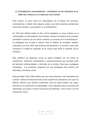 3
a) CONFORMACIÓN, CARACTERIZACIÓN Y DIVERGENCIA DE DOS VERTIENTES EN EL
CAMPO DEL CURRÍCULO A LO LARGO DEL SIGLO PASADO
Para conocer un poco sobre los antecedentes de la historia del curriculum
comenzaremos a hablar sobre algunos autores que dieron grandes aportaciones
sobre este concepto y que ayudaron a su conformación.
En 1918 John Bobbitt (citado en Ruiz, 2013) sustentaba un nuevo enfoque en el
cual apuntaba a la reformulación del curriculum escolar en beneficio de la sociedad,
poniéndolo al servicio de una nación moderna y en proceso de la industrialización.
La pedagogía que el daba a conocer tenía el objetivo de remplazar antiguas
costumbres por una visión más dinámica del desarrollo y la armonía social, para
comprobar la verdad se apoyarían de la ciencia para dirigir la conducta de los
individuos.
Este problema de regulación social se podría revitalizar con los temas de
voluntarismo, optimismo, individualismo y perfeccionamiento que formaban parte
del elemento profesionalizado y reformista de su tiempo. Esta nueva pedagogía
remplazaría a la educación progresiva por una pedagogía más dinámica del
desarrollo y la armonía social.
Después Ralph Tyler (1949) explica que una de las funciones más importantes del
currículo reside en el descubrimiento de las experiencias educativas para quien lo
elabora, debido a que permite comprender como se puede obtener una mayor
eficiencia en la adquisición de aprendizajes. Esta propuesta abarca una teoría del
aprendizaje que ayuda a conocer el proceso de enseñanza; cómo ocurre y en qué
condiciones ocurre.
 