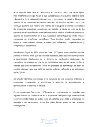 4
Años después Hilda Taba en 1962 (citada en UNESCO, 2003) una de las figuras
más importantes del siglo XX en la cual su labor académica culminó sobre la teoría
y la práctica de la elaboración de currículos y programas de estudios. Realizó un
análisis de las problemáticas con los currículos de estudios sociales, con lo cual
concluyó que tenía que hacerse una reforma de estos, para lo cual los especialistas
de programas educativos concibieron un método, a causa de esto se le dio
participación a los profesores para que crearan sus propios módulos de enseñanza
quienes los experimentarían en el aula. Es así que este enfoque le permitió vincular
estrategias de enseñanza específicas, Taba introdujo cuatro categorías de
objetivos: conocimientos básicos, aptitudes para reflexionar, comportamientos y
competencias académicas.
Para Robert Gagné en 1967 (citado en Duffé, 2003) tenía como prioridad estudiar
primero el dominio antes que las acciones didácticas, estás acciones correspondían
a aprendizajes clasificados en el dominio de habilidades intelectuales (la
transmisión de conceptos) y la de las habilidades motoras (el trabajo fonético).
Realiza dos tipos de reflexiones sobre los procesos de aprendizaje, es decir los
eventos internos y por otra parte los eventos externos referente a las actividades
pedagógicas.
Así el autor identifica ocho etapas en la estructura de una secuencia didáctica: la
motivación, comprensión, la adquisición, la retención, la rememoración, la
generalización, la acción y el refuerzo.
Por otra parte para Stenhouse (1975) desde su punto de vista un curriculum son
aquellos medios de comunicación en la enseñanza y el aprendizaje, considera que
se deben simular todas las aulas como laboratorios, pues toda la enseñanza se
asemeja a un experimento, todos los niños forman parte de una empresa
investigadora.
 