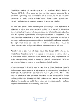 5
Respecto al concepto del currículo Arnaz en 1981 (citado en Navarro, Pereira y
Fonseca, 2010) lo definió como un plan que rige procesos concretos de la
enseñanza aprendizaje que se desarrolla en la escuela, la cual se encuentra
destinada a la construcción de acciones futuras. Son conceptos, proposiciones,
normas y acciones que se requieren organizar en un plan de estudios.
En 1994 John Dewey (citado en Abbagnano y Visalberghi, 1964) explica que la
educación se deriva de la participación del individuo en la conciencia social de la
especie, el cual comienza durante su nacimiento, por lo tanto el proceso educativo
tiene dos aspectos: el primero es el psicológico, que consiste en el desarrollo de las
potencialidades del individuo y el segundo el social que consiste en adaptar al
individuo a las tareas que va a desempeñar en la sociedad. Para Dewey la escuela
debe representar la vida real para el niño, en cualquier contexto donde conviva, las
cuales serán el centro de organización de las diferentes materias escolares.
Acercándonos un poco más a la época actual Díaz Barriga (2003) establece su
mirada hacia el establecimiento de conceptos en el marco de un plan de estudios,
el análisis de la práctica profesional como un objeto de estudio y transformación. En
el cual el rol del docente no es el de solo ser un intelectual que solo aplica los planes
y programas, lo cual se basa en un aprendizaje mediante la acción.
Podemos observar que desde hace muchos años la preocupación de diversos
pedagogos por saber lo que se va a enseñar en la escuela estuvo presente en el
ámbito educativo con el motivo de erradicar la injusticia y tener una población más
capaz de enfrentar los retos que se les presentara. Por ello al cuestionar la calidad
de la educación, nos preguntamos si los conocimientos y valores que se quiere
adquieran los estudiantes, podrán llevar a cabo las exigencias sociales y políticas
en países con constantes movimientos y alteraciones.
 