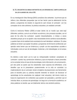 6
b) EL ENCUENTRO DE AMBAS VERTIENTES EN LOS ORÍGENES DEL CAMPO CURRICULAR
EN LOS ALBORES DEL SIGLO XX.
En su investigación Díaz Barriga (2003) considera dos vertientes: la primera que se
refiere a las diferentes propuestas que se han hecho para la elaboración de los
planes y programas de estudio la segunda la cuál vincula el currículum con los
conceptos de la vida cotidiana, la práctica educativa y la realidad curricular.
Como lo menciona Roldan (2005) al estar dentro de un mundo que está bajo
diferentes cambios, como lo es el factor económico y los procesos sociales, con el
paso de los años los currículum quedan desactualizados, e incluso a veces
obsoletos porque ya no se ajustan a las necesidades de los cambios socioculturales
y quedan fuera de la realidad de la sociedad a la cual intentaban satisfacer. En otras
palabras se tienen que ajustar los planes y programas de formación profesional, por
ejemplo estos tienen que ser dinámicos y cumplir con las expectativas sociales e
individuales como el uso de tecnologías modernas y de metodologías en el campo
educativo.
Es debida a esta razón por la cual es indispensable mantener actualizado el
currículum cuando hay cambios tan drásticos y que se empiezan a hacer presentes
en la sociedad, tal es el caso de las tecnologías de la información y la comunicación,
por otra parte se quiere que los estudiantes sean capaces de enfrentarse a los
desafíos que se le presentaran posteriormente en la vida en sociedad. La
implementación de un curriculum tienen el objetivo de proporcionar una herramienta
para el docente para su práctica docente teniendo la función de favorecer el
aprendizaje de los estudiantes de cualquier nivel educativo, del mismo modo se
busca la organización de contenidos que puedan ser graduales y permitan que el
individuo lleve un proceso de aprendizaje a lo largo de su formación académica, en
otras palabras no tendría que ser totalmente teórico sino también práctico.
 