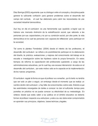 7
Díaz Barriga (2003) argumenta que no distinguir entre el concepto y disciplina puede
generar la suficiente confusión para generar problemas sobre el desarrollo del
campo del currículo, el cual fue elaborado para cubrir las necesidades de una
sociedad industrial democrática.
Aun hoy en día el currículum es una herramienta que ayudaría a lograr que no
hubiera una marcada distinción de la estratificación social, que valoraría a las
personas por sus capacidades y no por su condición social, por otra parte, la vida
democrática en la cual las personas son capaces de reflexionar para participar en
la sociedad.
Tal como lo plantea Fernández (2004) desde el interés de los profesores, el
desarrollo del currículum se refiere a la posibilidad de participar en la elaboración
del diseño, la práctica, evaluaciones y mejoras del conocimiento del trabajo en la
escuela e investigación sobre las hipótesis sobre la propia formación. En estos
tiempos de reforma la capacitación del profesorado quedando a cargo de las
administraciones educativas, por lo cual hay una escasa intervención de estos en el
desarrollo del currículum, por este motivo solo se le capacita en la implementación
de los nuevos programas.
El currículum regula la forma en que el profesor va a enseñar, por lo tanto no tendría
que ser solo un plan a seguir, sin embargo desde el momento que se realiza un
cambio dentro del currículum y hay falta de conocimientos sobre este. Debido a que
las autoridades encargadas de darlas a conocer no dan el suficiente tiempo para
ponerlas en práctica no se puede conocer su efectividad de su metodología. En
síntesis desde que estás salen a luz pública en el ámbito educativo se debería
formar al profesor respecto a su estructura y este a su vez debe estar comprometido
en aprender sus principios, objetivos, bases teóricas y legales.
 