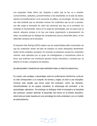 9
Las preguntas hasta ahora van dirigidas a saber qué se les va a enseñar
(conocimientos, aptitudes y procedimientos) a los estudiantes en el aula de clases,
debido a la transformación en la economía, la política y la tecnología. Se hace cada
vez más evidente que se necesitan renovar los contenidos que se van a abordar,
con ello surge la demanda de cubrir las carencias que hay en la sociedad, sin
embargo el inconveniente radica en la carga de aprendizajes que se quiere que el
alumno adquiera, porque si no hay una buena organización y jerarquización de
estos, es posible que no obtenga las competencias para su desarrollo pleno, en los
diferentes sectores de la sociedad.
Al respecto Díaz Barriga (2003) explica que los especialistas están conscientes de
que los contenidos dentro del plan de estudios no serán efectuados literalmente
dentro de los contextos escolares. En concreto se esfuerzan porque los contenidos
mínimos sean aplicados por un grupo de investigadores y conocedores sobre el
tema, que reclaman una orientación general, lúcida, innovadora y sensata que se
plasme en el plan y programa de estudios.
D) LIMITACIONES Y ACIERTOS DE CADA VERTIENTE PARA LA PRÁCTICA EDUCATIVA.
En cuanto a las ventajas y desventajas sobre la conformación del término currículo
no solo corresponden a un conjunto de normas y reglas, es decir a una disciplina.
Conocer todo aquello que forma parte del currículum como: las fracturas,
discontinuidades en los grupos escolares, la sobrecarga del currículum y los
aprendizajes valorativos. Sin embargo no distinguir entre el concepto y la disciplina
del currículum pueden delimitar el desarrollo del mismo en el ámbito educativo,
sobre todo por estar basados en una psicología de corte conductual y en un modelo
de administración.
 