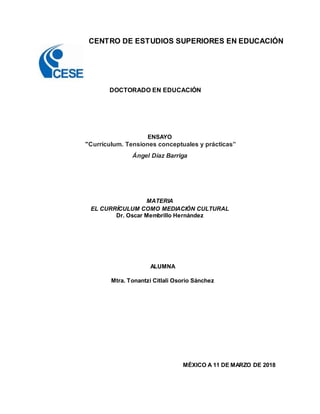 CENTRO DE ESTUDIOS SUPERIORES EN EDUCACIÓN
DOCTORADO EN EDUCACIÓN
ENSAYO
"Currículum. Tensiones conceptuales y prácticas”
Ángel Díaz Barriga
MATERIA
EL CURRÍCULUM COMO MEDIACIÓN CULTURAL
Dr. Oscar Membrillo Hernández
ALUMNA
Mtra. Tonantzi Citlali Osorio Sánchez
MÉXICO A 11 DE MARZO DE 2018
 