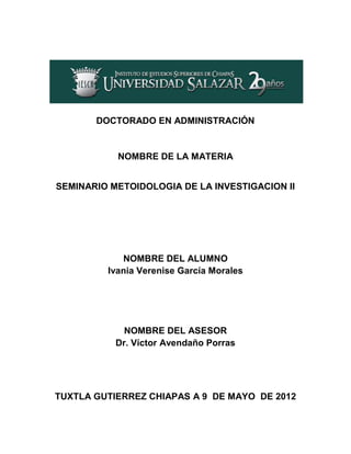 DOCTORADO EN ADMINISTRACIÓN


           NOMBRE DE LA MATERIA


SEMINARIO METOIDOLOGIA DE LA INVESTIGACION II




            NOMBRE DEL ALUMNO
         Ivania Verenise García Morales




             NOMBRE DEL ASESOR
           Dr. Víctor Avendaño Porras




TUXTLA GUTIERREZ CHIAPAS A 9 DE MAYO DE 2012
 