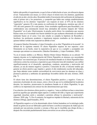 habría sido posible el experimento, es que la lista se había hecho al azar, sin referencia alguna
al test. Transcurridos seis meses, se volvió a hacer el mismo test a los alumnos, igualmente
al cabo de un año y de dos años. Rosenthal midió el incremento del coeficiente de inteligencia
entre el primer test y los posteriores, y comprobó que había una ventaja estadísticamente
significativa en los alumnos “especiales” con respecto al resto: el 47% de los alumnos
“especiales” ganaron 20 o más puntos en coeficiente de inteligencia, mientras que sólo el
19% del resto ganaron 20 o más puntos. Estos resultados significaron para Rosenthal y sus
colaboradores una constatación inicial muy alentadora del enorme impacto del “efecto
Pygmalión” en el aula. Efectivamente, la prueba surtió efecto: los estudiantes que sacaron
buenas notas en el inventado test fueron también los que acabaron obteniendo un resultado
realmente bueno en el curso. Con este estudio se cumplía la hipótesis de Rosenthal y
Jacobson: los profesores ayudaron e impulsaron mejores resultados en los alumnos en
quienes habían vertido más expectativas debido al test.
Al respecto Sánchez Hernandez y López Fernandez, en su obra “Pigmalión en la escuela”, lo
definen de la siguiente manera: El efecto Pigmalión requiere de tres aspectos: creer
firmemente en un hecho, tener la expectativa de que se va a cumplir y acompañar con
mensajes que animen su consecución. (Sánchez Hernández, y López Fernández, 2005)
Ya en el mismo ámbito y en México, Marlyn Oriam Gómez Mendoza en su artículo “El
impacto docente en la implementación del Efecto Pigmalión en alumnos con necesidades
específicas” nos menciona que: El proceso de enseñanza basado en el efecto Pigmalión hace
referencia a cómo las creencias y expectativas que el docente tiene del estudiante van a influir
significativamente en el desarrollo, aprendizaje, conducta, autoestima y motivación del
alumno, ya sea de manera negativa o positiva. Consciente de ello, el docente tendría que
generar un efecto positivo que impulse y genere el alto rendimiento escolar del educando,
que funja además como modelo sociocultural de convivencia para los alumnos en clase y
promueva prácticas y ambientes de aprendizaje favorables dentro del aula. (Gómez, 2020.
pág. 7)
El efecto tiene dos denominaciones, el efecto Pigmalión positivo y negativo. Como se
menciono al principio de este ensayo, estoy a favor de que en la cotidianidad de la práctica
docente, los maestros, promovamos la enseñanza basada en el efecto Pigmalión, lo que
conlleva a la importancia de conocer las dos denominaciones que tiene.
Con relación a los términos efecto positivo y negativo, “estos se definen en base a emociones
positivas aquellas que aprueban algún aspecto o conducta del niño y logran que experimente
seguridad; desechan estrés y ansiedad y permiten afirmar la autoestima y motivación”.
(Gómez. 2020. pág. 7). Por el contrario, las negativas impiden la libertad y autonomía de los
alumnos (Ortega, apud Granados, 2015)
Al Pigmalión negativo se le ha denominado efecto Golem basándose en la mitología judía,
donde un golem era un ser fabricado a partir de barro o arcilla (a semejanza de Adán) que era
animado por una persona creyente y cercana a Dios que le insuflaba una chispa divina, y
después iba creciendo paulatinamente hasta convertirse en un coloso de piedra.
 