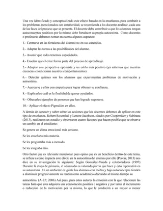 Una vez identificado y conceptualizado este efecto basado en la enseñanza, para combatir a
los problemas mencionados con anterioridad, se recomienda a los docentes realizar, cada una
de las fases del proceso que se presenta. El docente debe contribuir a que los alumnos tengan
autoconceptos positivos por lo mismo debe fortalecer su propia autoestima. Como docentes
o profesores debemos tomar en cuenta algunos aspectos:
1.- Centrarse en las fortalezas del alumno no en sus carencias.
2.- Adaptar las tareas a las posibilidades del alumno.
3.- Asumir que todos tenemos capacidades.
4.- Enseñar que el error forma parte del proceso de aprendizaje.
5.- Adoptar una perspectiva optimista y un estilo más positivo (ya sabemos que nuestras
creencias condicionan nuestros comportamientos).
6.– Detectar quiénes son los alumnos que experimentan problemas de motivación y
autoestima.
7.– Acercarse a ellos con empatía para lograr obtener su confianza.
8.– Explicarles cuál es la finalidad de querer ayudarlos.
9.– Ofrecerles ejemplos de personas que han logrado superarse.
10.– Aplicar el efecto Pigmalión en ellos.
A demás de conocer y saber sobre las acciones que los docentes debemos de aplicar en este
tipo de enseñanza, Robert Rosenthal y Lenore Jacobson, citados por Cooperrider y Subirana
(2013), realizaron un estudio y observaron cuatro factores que hacen posible que se observe
un cambio en el estudiante:
Se genera un clima emocional más cercano.
Se les enseñaba más materia.
Se les preguntaba más a menudo.
Se les elogiaba más.
Otro factor que es relevante mencionar pues opino que es un beneficio dentro de este tema,
se refiere a como impacta este efecto en la autoestima del alumno por ello (Porcar, 2013) nos
dice en su investigación lo siguiente: Según González-Pineda y colaboradores (1997)
Durante la etapa de primaria, el alumnado es valorado por lo que hace y esto repercutirá en
su autoestima. En un ambiente exigente los alumnos con medio y bajo autoconcepto tienden
a disminuir progresivamente su rendimiento académico afectando al mismo tiempo su
autoestima. (A-EP, 2006) Así pues, para estos autores la emoción con la que relacionen las
tareas hará que esta adquiera una connotación positiva o negativa y por tanto el incremento
o reducción de la motivación por la misma, lo que le conducirá a un mayor o menor
 