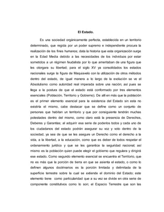 El Estado.
Es una sociedad orgánicamente perfecta, establecida en un territorio
determinado, que regida por un poder supremo e independiente procura la
realización de los fines humanos; data la historia que esta organización surge
en la Edad Media debido a las necesidades de los individuos por estar
sometidos a un régimen feudalista por lo que ameritaban de una figura que
les otorgara su libertad; para el siglo XV ya consolidados los estados
nacionales surge la figura de Maquiavelo con la utilización de otros métodos
dentro del estado, de igual manera a lo largo de la evolución se ve el
Absolutismo como autoridad real imperada sobre una nación; así pues se
llega a la postura de que el estado está conformado por tres elementos
esenciales (Población, Territorio y Gobierno). De allí en más que la población
es el primer elemento esencial para la existencia del Estado sin esta no
existiría el mismo, cabe destacar que se define como un conjunto de
personas que habitan un territorio y que por consiguiente tendrán muchas
potestades dentro del mismo, como claro está la presencia de Derechos,
Deberes y Garantías; al adquirir esa serie de poderíos todos y cada uno de
los ciudadanos del estado podrán asegurar su voz y voto dentro de la
sociedad, ya sea de que se les asegure un Derecho como el derecho a la
vida, a la libertad, a la educación, como que es deber de todos respetar el
ordenamiento jurídico y que se les garantice la seguridad nacional; así
mismo es la población quien puede elegir el gobierno que regulara y dirigirá
ese estado. Como segundo elemento esencial se encuentra el Territorio, que
no es más que la porción de tierra en que se asienta el estado, o como lo
definen algunos doctrinarios es la porción limitada y delimitada de la
superficie terrestre sobre la cual se extiende el dominio del Estado; este
elemento tiene como particularidad que a su vez se divide en otra serie de
componente constitutivos como lo son; el Espacio Terrestre que son las
 
