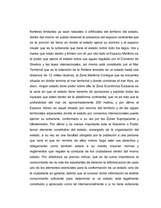 fronteras limitantes ya sean naturales o artificiales del territorio del estado,
dentro del mismo se puede observar la presencia del espacio continental que
es la porción de tierra en donde el estado ejerce su dominio y el espacio
insular que es la soberanía que tiene el estado sobre todo los lagos, ríos y
mares que están dentro y limiten con él; por otro lado el Espacio Marítimo es
el poder que ejerce el estado sobre sus aguas regulado por el Convenio de
Ginebra y las leyes internacionales, así mismo está constituido por el Mar
Territorial que es la extensión de la frontera terrestre de un estado hasta una
distancia de 12 millas náuticas, la Zona Marítima Contigua que se encuentra
situada en donde termina el mar territorial y donde comienza el mar libre, es
decir, ningún estado tiene poder sobre ella; la Zona Económica Exclusiva es
la zona en que el estado tiene derecho de apropiarse y explotar todas las
riquezas que estén dentro de la plataforma continental, que no es más que la
profundidad del mar de aproximadamente 200 metros; y por último el
Espacio Aéreo es aquel situado por encima del territorio y de las aguas
territoriales adyacentes donde el estado por convenios internacionales puede
ejercer su soberanía, conformado a su vez por las Zonas Suprayacente y
Ultraterrestre. Por último y no menos importante esta el Gobierno o Poder
tercer elemento constitutivo del estado, encargado de la organización del
estado, a su vez es una facultad otorgado por la población a una persona
que será el que en nombre de ellos mismo haga valer sus derechos y
obligaciones como también estará a su mando imponer normas y
reglamentos que regulen la conducta de los ciudadanos dentro del mismo
estado. Por añadidura es preciso indicar, que es de suma importancia el
conocimiento de no solo los estudiantes de derecho la diferenciación de cada
uno de los elementos esenciales para la conformación de un estado, sino de
la ciudadanía en general, debido que al conocer dicha información se tendría
conocimiento suficiente para determinar si un estado está legalmente
constituido y apreciado como tal internacionalmente o si no tiene soberanía
 