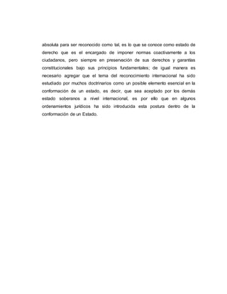 absoluta para ser reconocido como tal, es lo que se conoce como estado de
derecho que es el encargado de imponer normas coactivamente a los
ciudadanos, pero siempre en preservación de sus derechos y garantías
constitucionales bajo sus principios fundamentales; de igual manera es
necesario agregar que el tema del reconocimiento internacional ha sido
estudiado por muchos doctrinarios como un posible elemento esencial en la
conformación de un estado, es decir, que sea aceptado por los demás
estado soberanos a nivel internacional, es por ello que en algunos
ordenamientos jurídicos ha sido introducida esta postura dentro de la
conformación de un Estado.
 