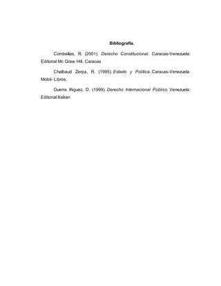 Bibliografía.
Combellas, R. (2001). Derecho Constitucional. Caracas-Venezuela:
Editorial Mc Graw Hill. Caracas
Chalbaud Zerpa, R. (1995). Estado y Política. Caracas-Venezuela:
Mobil- Libros.
Guerra Iñiguez, D. (1999). Derecho Internacional Público. Venezuela:
Editorial Kelran
 