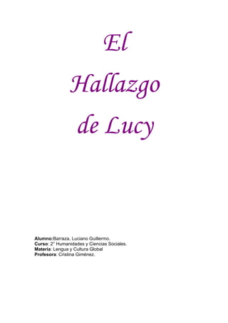 El
               Hallazgo
               de Lucy


Alumno:Barraza, Luciano Guillermo.
Curso: 2° Humanidades y Ciencias Sociales.
Materia: Lengua y Cultura Global
Profesora: Cristina Giménez.
 