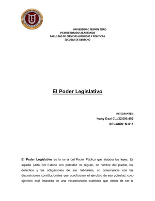 UNIVERSIDAD FERMÍN TORO
VICERECTORADO ACADÉMICO
FACULTAD DE CIENCIAS JURÍDICAS Y POLÍTICAS
ESCUELA DE DERECHO
El Poder Legislativo
INTEGRANTES:
Ivany Daal C.I.:22.095.452
SECCION: N-611
El Poder Legislativo es la rama del Poder Público que elabora las leyes. Es
aquella parte del Estado con potestad de regular, en nombre del pueblo, los
derechos y las obligaciones de sus habitantes, en consonancia con las
disposiciones constitucionales que condicionan el ejercicio de esa potestad, cuyo
ejercicio está investido de una incuestionable autoridad que deriva de ser la
 