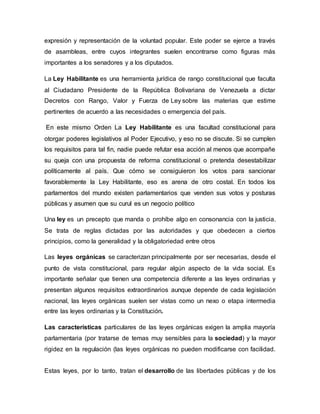 expresión y representación de la voluntad popular. Este poder se ejerce a través
de asambleas, entre cuyos integrantes suelen encontrarse como figuras más
importantes a los senadores y a los diputados.
La Ley Habilitante es una herramienta jurídica de rango constitucional que faculta
al Ciudadano Presidente de la República Bolivariana de Venezuela a dictar
Decretos con Rango, Valor y Fuerza de Ley sobre las materias que estime
pertinentes de acuerdo a las necesidades o emergencia del país.
En este mismo Orden La Ley Habilitante es una facultad constitucional para
otorgar poderes legislativos al Poder Ejecutivo, y eso no se discute. Si se cumplen
los requisitos para tal fin, nadie puede refutar esa acción al menos que acompañe
su queja con una propuesta de reforma constitucional o pretenda desestabilizar
políticamente al país. Que cómo se consiguieron los votos para sancionar
favorablemente la Ley Habilitante, eso es arena de otro costal. En todos los
parlamentos del mundo existen parlamentarios que venden sus votos y posturas
públicas y asumen que su curul es un negocio político
Una ley es un precepto que manda o prohíbe algo en consonancia con la justicia.
Se trata de reglas dictadas por las autoridades y que obedecen a ciertos
principios, como la generalidad y la obligatoriedad entre otros
Las leyes orgánicas se caracterizan principalmente por ser necesarias, desde el
punto de vista constitucional, para regular algún aspecto de la vida social. Es
importante señalar que tienen una competencia diferente a las leyes ordinarias y
presentan algunos requisitos extraordinarios aunque depende de cada legislación
nacional, las leyes orgánicas suelen ser vistas como un nexo o etapa intermedia
entre las leyes ordinarias y la Constitución.
Las características particulares de las leyes orgánicas exigen la amplia mayoría
parlamentaria (por tratarse de temas muy sensibles para la sociedad) y la mayor
rigidez en la regulación (las leyes orgánicas no pueden modificarse con facilidad.
Estas leyes, por lo tanto, tratan el desarrollo de las libertades públicas y de los
 