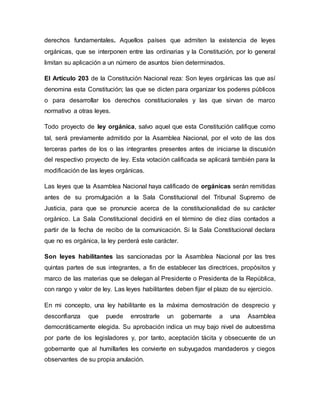 derechos fundamentales. Aquellos países que admiten la existencia de leyes
orgánicas, que se interponen entre las ordinarias y la Constitución, por lo general
limitan su aplicación a un número de asuntos bien determinados.
El Artículo 203 de la Constitución Nacional reza: Son leyes orgánicas las que así
denomina esta Constitución; las que se dicten para organizar los poderes públicos
o para desarrollar los derechos constitucionales y las que sirvan de marco
normativo a otras leyes.
Todo proyecto de ley orgánica, salvo aquel que esta Constitución califique como
tal, será previamente admitido por la Asamblea Nacional, por el voto de las dos
terceras partes de los o las integrantes presentes antes de iniciarse la discusión
del respectivo proyecto de ley. Esta votación calificada se aplicará también para la
modificación de las leyes orgánicas.
Las leyes que la Asamblea Nacional haya calificado de orgánicas serán remitidas
antes de su promulgación a la Sala Constitucional del Tribunal Supremo de
Justicia, para que se pronuncie acerca de la constitucionalidad de su carácter
orgánico. La Sala Constitucional decidirá en el término de diez días contados a
partir de la fecha de recibo de la comunicación. Si la Sala Constitucional declara
que no es orgánica, la ley perderá este carácter.
Son leyes habilitantes las sancionadas por la Asamblea Nacional por las tres
quintas partes de sus integrantes, a fin de establecer las directrices, propósitos y
marco de las materias que se delegan al Presidente o Presidenta de la República,
con rango y valor de ley. Las leyes habilitantes deben fijar el plazo de su ejercicio.
En mi concepto, una ley habilitante es la máxima demostración de desprecio y
desconfianza que puede enrostrarle un gobernante a una Asamblea
democráticamente elegida. Su aprobación indica un muy bajo nivel de autoestima
por parte de los legisladores y, por tanto, aceptación tácita y obsecuente de un
gobernante que al humillarles les convierte en subyugados mandaderos y ciegos
observantes de su propia anulación.
 