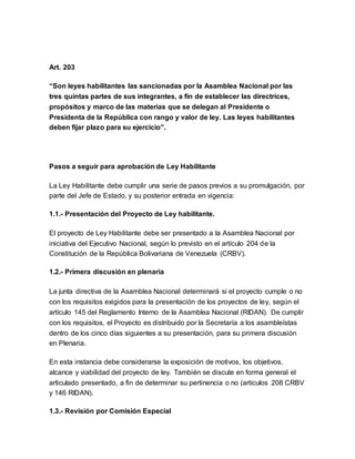 Art. 203
“Son leyes habilitantes las sancionadas por la Asamblea Nacional por las
tres quintas partes de sus integrantes, a fin de establecer las directrices,
propósitos y marco de las materias que se delegan al Presidente o
Presidenta de la República con rango y valor de ley. Las leyes habilitantes
deben fijar plazo para su ejercicio”.
Pasos a seguir para aprobación de Ley Habilitante
La Ley Habilitante debe cumplir una serie de pasos previos a su promulgación, por
parte del Jefe de Estado, y su posterior entrada en vigencia:
1.1.- Presentación del Proyecto de Ley habilitante.
El proyecto de Ley Habilitante debe ser presentado a la Asamblea Nacional por
iniciativa del Ejecutivo Nacional, según lo previsto en el artículo 204 de la
Constitución de la República Bolivariana de Venezuela (CRBV).
1.2.- Primera discusión en plenaria
La junta directiva de la Asamblea Nacional determinará si el proyecto cumple o no
con los requisitos exigidos para la presentación de los proyectos de ley, según el
artículo 145 del Reglamento Interno de la Asamblea Nacional (RIDAN). De cumplir
con los requisitos, el Proyecto es distribuido por la Secretaría a los asambleístas
dentro de los cinco días siguientes a su presentación, para su primera discusión
en Plenaria.
En esta instancia debe considerarse la exposición de motivos, los objetivos,
alcance y viabilidad del proyecto de ley. También se discute en forma general el
articulado presentado, a fin de determinar su pertinencia o no (artículos 208 CRBV
y 146 RIDAN).
1.3.- Revisión por Comisión Especial
 