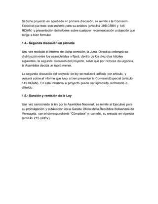 Si dicho proyecto es aprobado en primera discusión, se remite a la Comisión
Especial que trata esta materia para su análisis (artículos 208 CRBV y 146
RIDAN) y presentación del informe sobre cualquier recomendación u objeción que
tenga a bien formular.
1.4.- Segunda discusión en plenaria
Una vez recibido el informe de dicha comisión, la Junta Directiva ordenará su
distribución entre los asambleístas y fijará, dentro de los diez días hábiles
siguientes, la segunda discusión del proyecto, salvo que por razones de urgencia,
la Asamblea decida un lapso menor.
La segunda discusión del proyecto de ley se realizará artículo por artículo, y
versará sobre el informe que tuvo a bien presentar la Comisión Especial (artículo
149 RIDAN). En esta instancia el proyecto puede ser aprobado, rechazado o
diferido.
1.5.- Sanción y remisión de la Ley
Una vez sancionada la ley por la Asamblea Nacional, se remite al Ejecutivo para
su promulgación y publicación en la Gaceta Oficial de la República Bolivariana de
Venezuela, con el correspondiente “Cúmplase” y, con ello, su entrada en vigencia
(artículo 215 CRBV).
 
