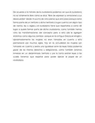 De acuerdo a la historia de la ciudadanía podemos ver que el ciudadano 
no es totalmente libre como se dice, "libre de expresar su emociones o sus 
desacuerdos" desde mi punto de vista pienso que esto pasa porque como 
forma parte de un territorio y dicho territorio o lugar cuenta con algún t ipo 
de norma, ley o reglas y el ciudadano t iene que respetarlas a como dé 
lugar si quiere formar parte de dicha ciudadanía, como también hemos 
visto las t ransformaciones del concepto pero a esto solo le agregan 
sinónimos como algunos cambios porque en la ant igua Grecia en el siglo v 
aproximadamente las mujeres no eran tomadas en cuenta y esto 
permaneció por muchos siglos, hoy en la actualidad las mujeres son 
tomadas en cuenta y existe una igualdad ante las leyes todos podemos 
gozar de los mismos derechos y obligaciones, como también estamos 
inmersos en un determinado territorio y por lo tanto existen leyes a las 
cuales tenemos que respetar para poder ejercer el papel de un 
ciudadano. 

