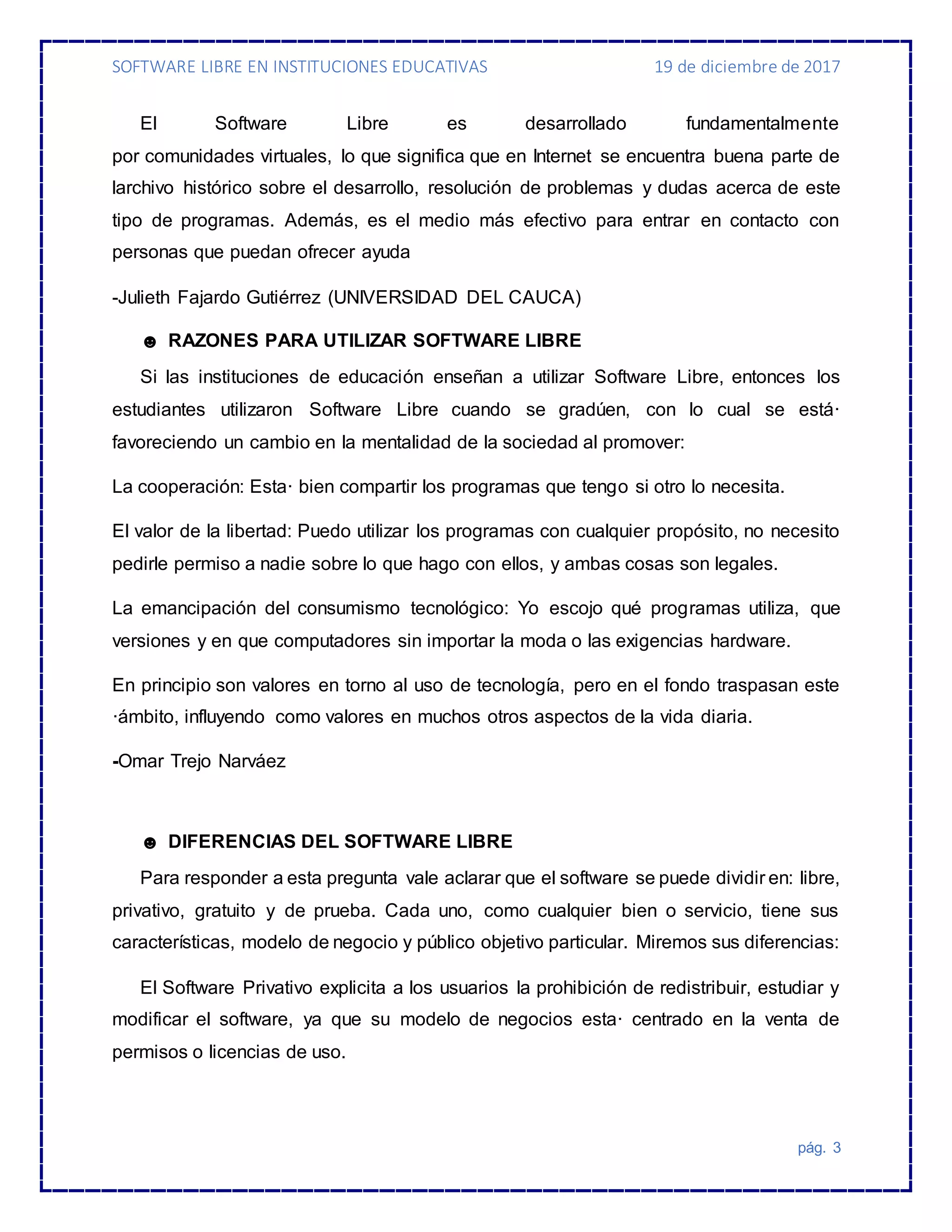 SOFTWARE LIBRE EN INSTITUCIONES EDUCATIVAS 19 de diciembre de 2017
pág. 3
El Software Libre es desarrollado fundamentalmente
por comunidades virtuales, lo que significa que en Internet se encuentra buena parte de
larchivo histórico sobre el desarrollo, resolución de problemas y dudas acerca de este
tipo de programas. Además, es el medio más efectivo para entrar en contacto con
personas que puedan ofrecer ayuda
-Julieth Fajardo Gutiérrez (UNIVERSIDAD DEL CAUCA)
☻ RAZONES PARA UTILIZAR SOFTWARE LIBRE
Si las instituciones de educación enseñan a utilizar Software Libre, entonces los
estudiantes utilizaron Software Libre cuando se gradúen, con lo cual se está·
favoreciendo un cambio en la mentalidad de la sociedad al promover:
La cooperación: Esta· bien compartir los programas que tengo si otro lo necesita.
El valor de la libertad: Puedo utilizar los programas con cualquier propósito, no necesito
pedirle permiso a nadie sobre lo que hago con ellos, y ambas cosas son legales.
La emancipación del consumismo tecnológico: Yo escojo qué programas utiliza, que
versiones y en que computadores sin importar la moda o las exigencias hardware.
En principio son valores en torno al uso de tecnología, pero en el fondo traspasan este
·ámbito, influyendo como valores en muchos otros aspectos de la vida diaria.
-Omar Trejo Narváez
☻ DIFERENCIAS DEL SOFTWARE LIBRE
Para responder a esta pregunta vale aclarar que el software se puede dividir en: libre,
privativo, gratuito y de prueba. Cada uno, como cualquier bien o servicio, tiene sus
características, modelo de negocio y público objetivo particular. Miremos sus diferencias:
El Software Privativo explicita a los usuarios la prohibición de redistribuir, estudiar y
modificar el software, ya que su modelo de negocios esta· centrado en la venta de
permisos o licencias de uso.
 