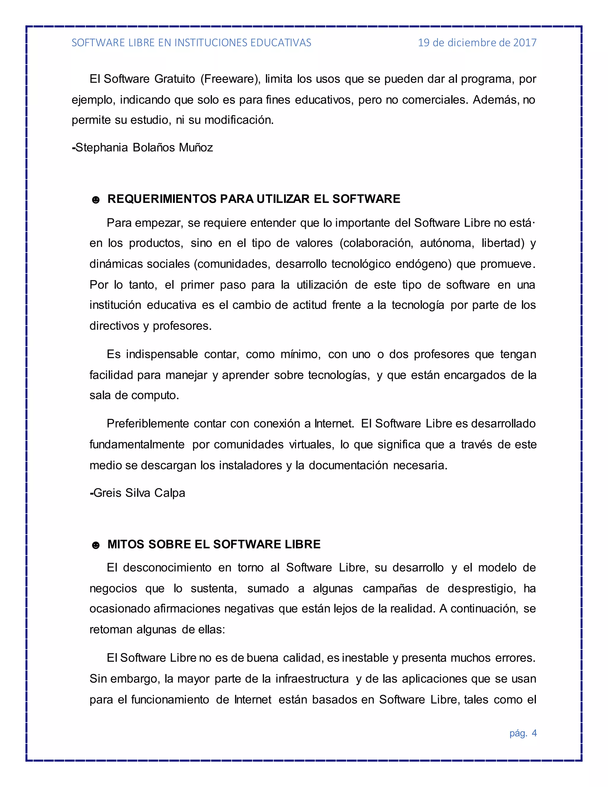 SOFTWARE LIBRE EN INSTITUCIONES EDUCATIVAS 19 de diciembre de 2017
pág. 4
El Software Gratuito (Freeware), limita los usos que se pueden dar al programa, por
ejemplo, indicando que solo es para fines educativos, pero no comerciales. Además, no
permite su estudio, ni su modificación.
-Stephania Bolaños Muñoz
☻ REQUERIMIENTOS PARA UTILIZAR EL SOFTWARE
Para empezar, se requiere entender que lo importante del Software Libre no está·
en los productos, sino en el tipo de valores (colaboración, autónoma, libertad) y
dinámicas sociales (comunidades, desarrollo tecnológico endógeno) que promueve.
Por lo tanto, el primer paso para la utilización de este tipo de software en una
institución educativa es el cambio de actitud frente a la tecnología por parte de los
directivos y profesores.
Es indispensable contar, como mínimo, con uno o dos profesores que tengan
facilidad para manejar y aprender sobre tecnologías, y que están encargados de la
sala de computo.
Preferiblemente contar con conexión a Internet. El Software Libre es desarrollado
fundamentalmente por comunidades virtuales, lo que significa que a través de este
medio se descargan los instaladores y la documentación necesaria.
-Greis Silva Calpa
☻ MITOS SOBRE EL SOFTWARE LIBRE
El desconocimiento en torno al Software Libre, su desarrollo y el modelo de
negocios que lo sustenta, sumado a algunas campañas de desprestigio, ha
ocasionado afirmaciones negativas que están lejos de la realidad. A continuación, se
retoman algunas de ellas:
El Software Libre no es de buena calidad, es inestable y presenta muchos errores.
Sin embargo, la mayor parte de la infraestructura y de las aplicaciones que se usan
para el funcionamiento de Internet están basados en Software Libre, tales como el
 